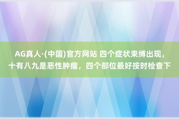 AG真人·(中国)官方网站 四个症状束缚出现,十有八九是恶性肿瘤,四个部位最好按时检查下