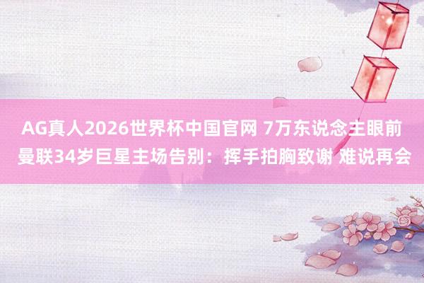 AG真人2026世界杯中国官网 7万东说念主眼前 曼联34岁巨星主场告别:挥手拍胸致谢 难说再会