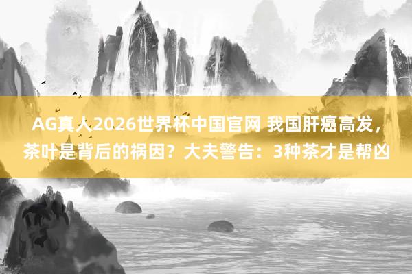 AG真人2026世界杯中国官网 我国肝癌高发,茶叶是背后的祸因?大夫警告:3种茶才是帮凶
