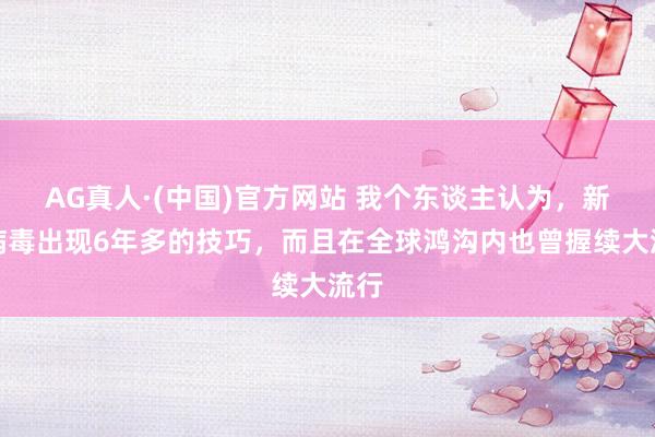 AG真人·(中国)官方网站 我个东谈主认为,新冠病毒出现6年多的技巧,而且在全球鸿沟内也曾握续大流行