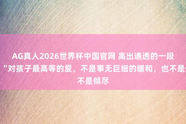 AG真人2026世界杯中国官网 高出通透的一段话:“对孩子最高等的爱,不是事无巨细的暖和,也不是倾尽