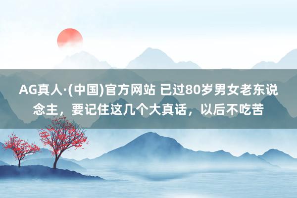 AG真人·(中国)官方网站 已过80岁男女老东说念主,要记住这几个大真话,以后不吃苦