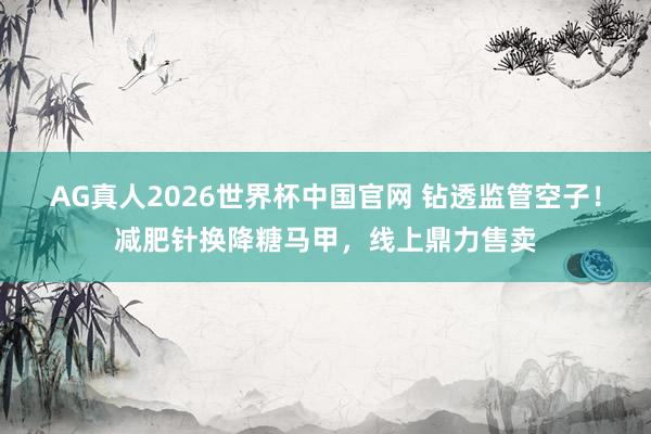 AG真人2026世界杯中国官网 钻透监管空子！减肥针换降糖马甲，线上鼎力售卖