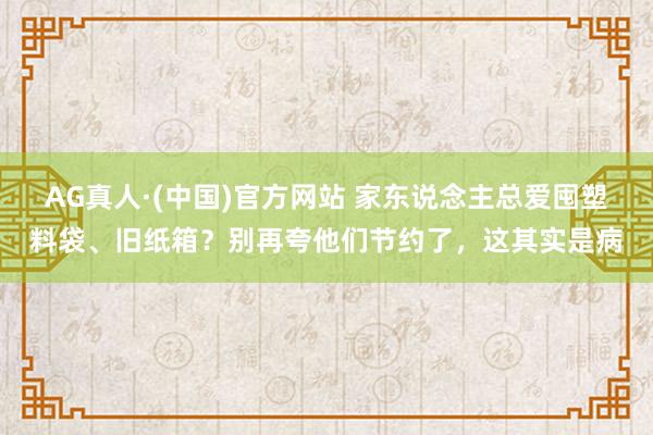 AG真人·(中国)官方网站 家东说念主总爱囤塑料袋、旧纸箱?别再夸他们节约了,这其实是病