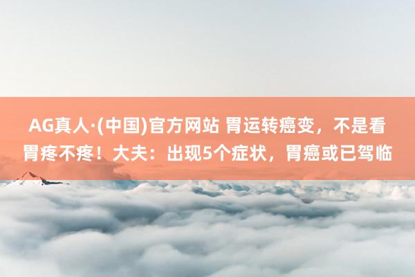 AG真人·(中国)官方网站 胃运转癌变,不是看胃疼不疼!大夫:出现5个症状,胃癌或已驾临