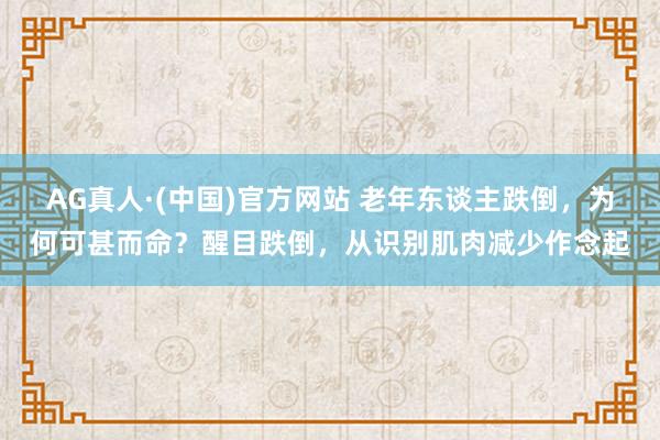 AG真人·(中国)官方网站 老年东谈主跌倒,为何可甚而命?醒目跌倒,从识别肌肉减少作念起