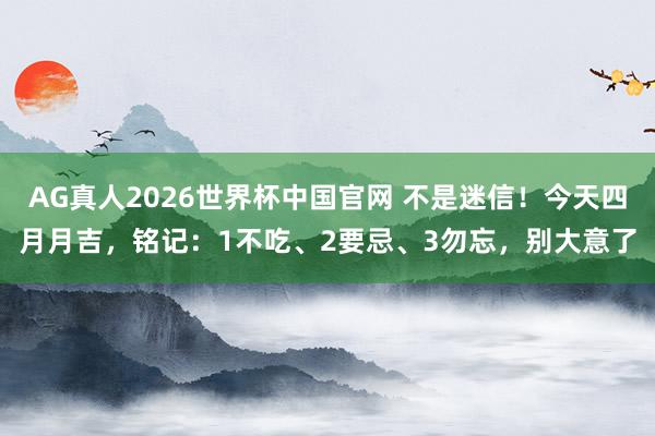 AG真人2026世界杯中国官网 不是迷信!今天四月月吉,铭记:1不吃、2要忌、3勿忘,别大意了