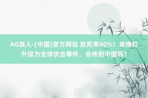 AG真人·(中国)官方网站 致死率90%!埃博拉升级为全球伏击事件,会传到中国吗?
