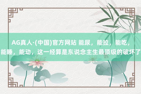 AG真人·(中国)官方网站 能尿,能拉,能吃,能睡,能动,这一经算是东说念主生最顶级的破坏了