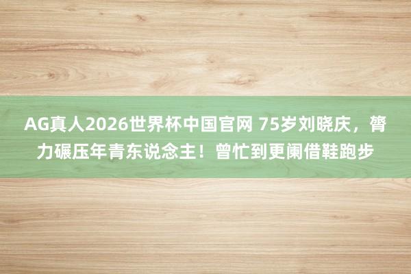 AG真人2026世界杯中国官网 75岁刘晓庆,膂力碾压年青东说念主!曾忙到更阑借鞋跑步