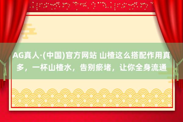 AG真人·(中国)官方网站 山楂这么搭配作用真多，一杯山楂水，告别瘀堵，让你全身流通