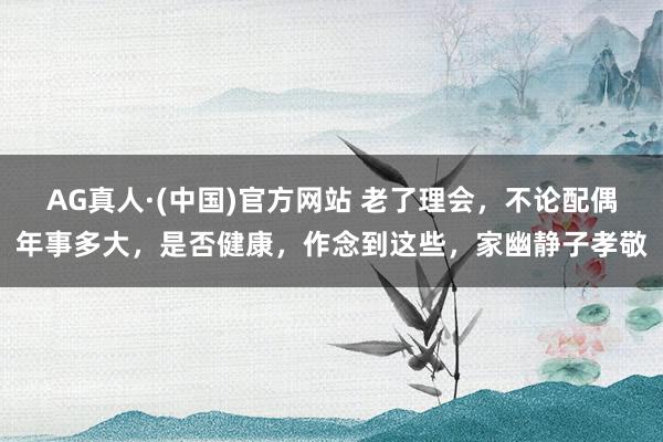 AG真人·(中国)官方网站 老了理会,不论配偶年事多大,是否健康,作念到这些,家幽静子孝敬