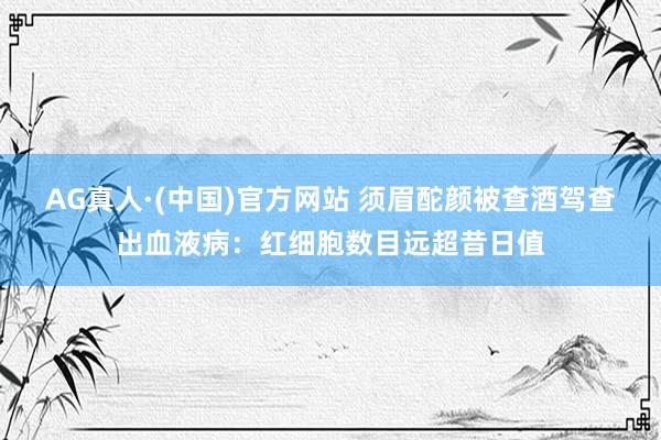 AG真人·(中国)官方网站 须眉酡颜被查酒驾查出血液病:红细胞数目远超昔日值