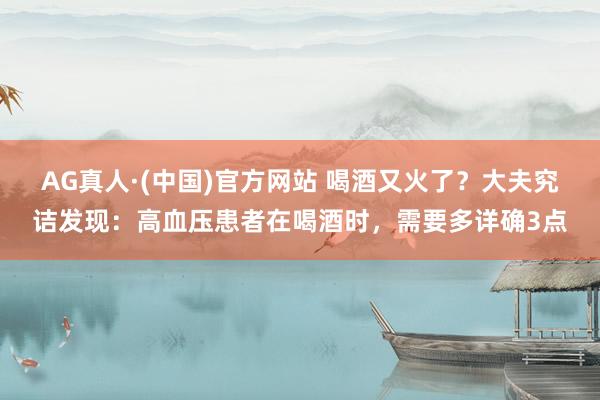 AG真人·(中国)官方网站 喝酒又火了?大夫究诘发现:高血压患者在喝酒时,需要多详确3点