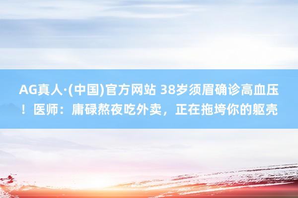 AG真人·(中国)官方网站 38岁须眉确诊高血压!医师:庸碌熬夜吃外卖,正在拖垮你的躯壳