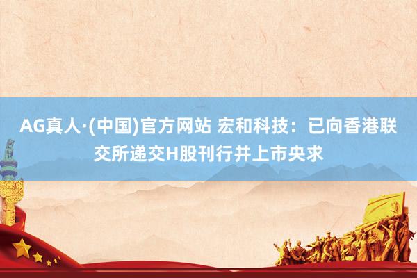 AG真人·(中国)官方网站 宏和科技：已向香港联交所递交H股刊行并上市央求