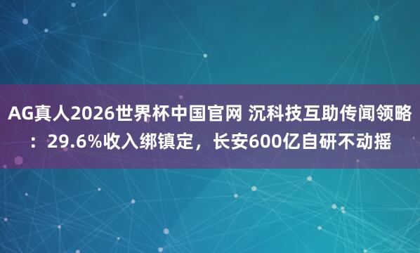 AG真人2026世界杯中国官网 沉科技互助传闻领略:29.6%收入绑镇定,长安600亿自研不动摇