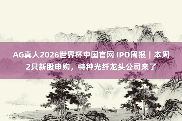 AG真人2026世界杯中国官网 IPO周报|本周2只新股申购,特种光纤龙头公司来了