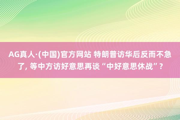 AG真人·(中国)官方网站 特朗普访华后反而不急了, 等中方访好意思再谈“中好意思休战”?