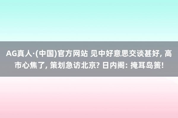 AG真人·(中国)官方网站 见中好意思交谈甚好, 高市心焦了, 策划急访北京? 日内阁: 掩耳岛箦!