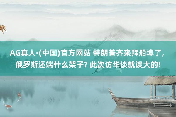AG真人·(中国)官方网站 特朗普齐来拜船埠了, 俄罗斯还端什么架子? 此次访华谈就谈大的!