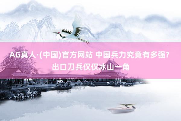 AG真人·(中国)官方网站 中国兵力究竟有多强? 出口刀兵仅仅冰山一角