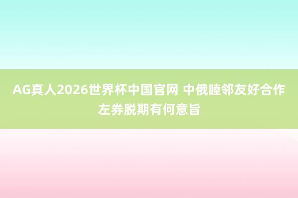 AG真人2026世界杯中国官网 中俄睦邻友好合作左券脱期有何意旨