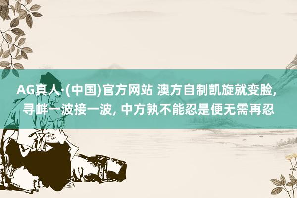 AG真人·(中国)官方网站 澳方自制凯旋就变脸, 寻衅一波接一波, 中方孰不能忍是便无需再忍
