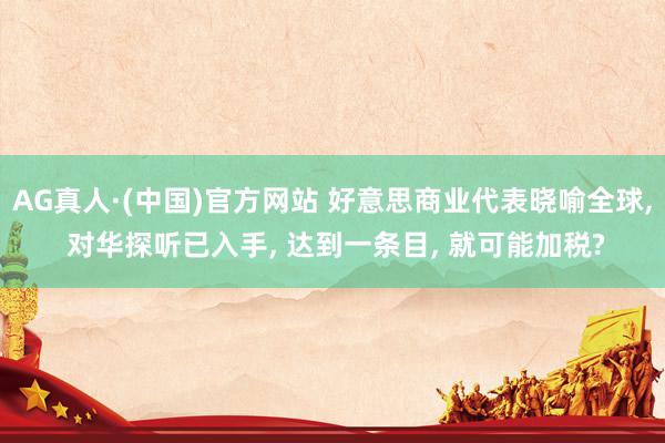 AG真人·(中国)官方网站 好意思商业代表晓喻全球, 对华探听已入手, 达到一条目, 就可能加税?