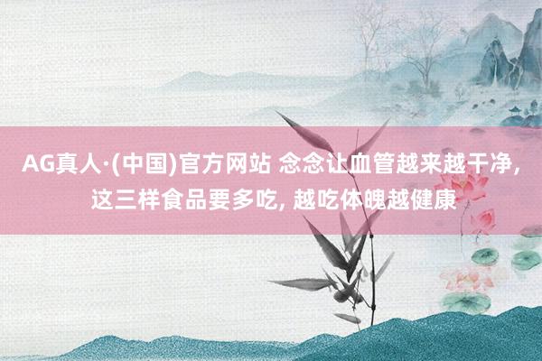 AG真人·(中国)官方网站 念念让血管越来越干净, 这三样食品要多吃, 越吃体魄越健康