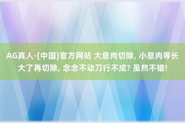 AG真人·(中国)官方网站 大息肉切除, 小息肉等长大了再切除, 念念不动刀行不成? 虽然不错!