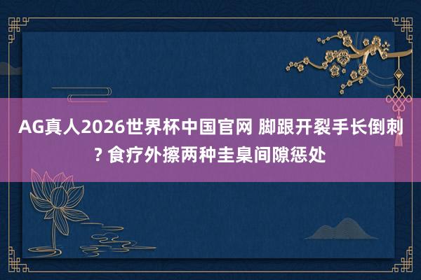 AG真人2026世界杯中国官网 脚跟开裂手长倒刺? 食疗外擦两种圭臬间隙惩处