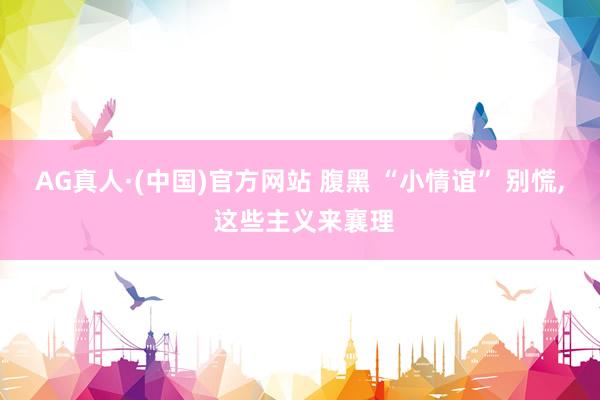 AG真人·(中国)官方网站 腹黑 “小情谊” 别慌, 这些主义来襄理
