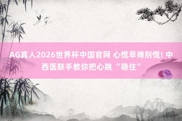 AG真人2026世界杯中国官网 心慌早搏别慌! 中西医联手教你把心跳 “稳住”