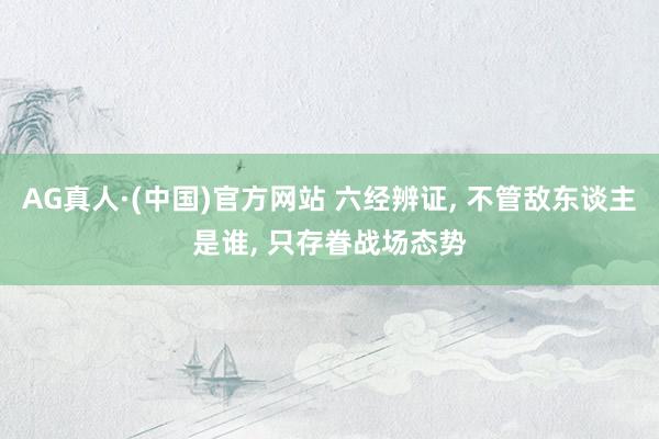 AG真人·(中国)官方网站 六经辨证, 不管敌东谈主是谁, 只存眷战场态势