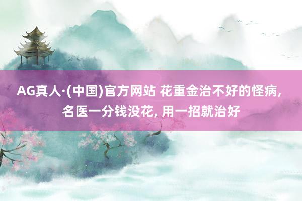 AG真人·(中国)官方网站 花重金治不好的怪病, 名医一分钱没花, 用一招就治好