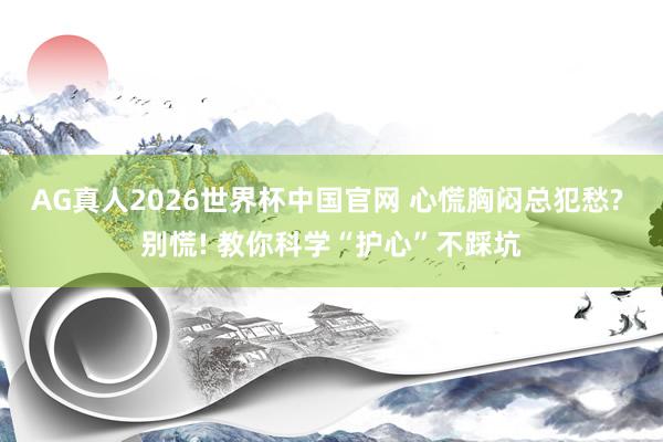 AG真人2026世界杯中国官网 心慌胸闷总犯愁? 别慌! 教你科学“护心”不踩坑