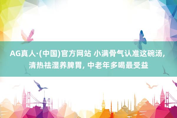 AG真人·(中国)官方网站 小满骨气认准这碗汤, 清热祛湿养脾胃, 中老年多喝最受益