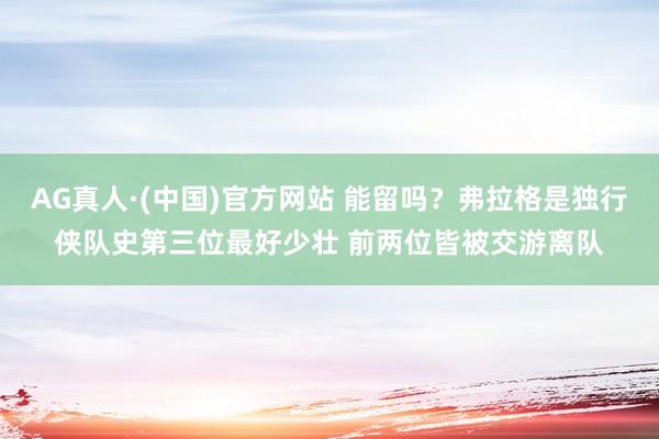 AG真人·(中国)官方网站 能留吗？弗拉格是独行侠队史第三位最好少壮 前两位皆被交游离队