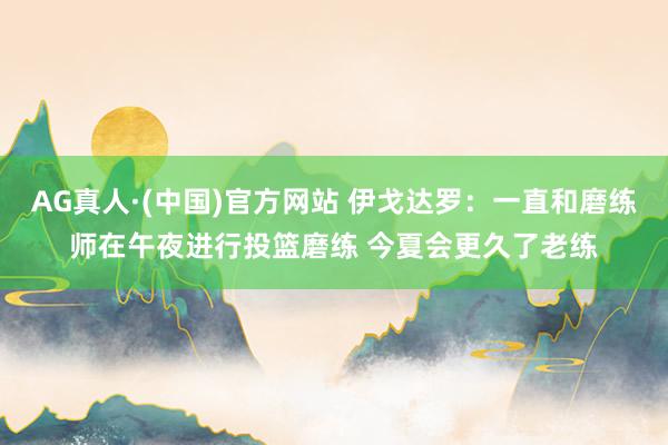 AG真人·(中国)官方网站 伊戈达罗：一直和磨练师在午夜进行投篮磨练 今夏会更久了老练