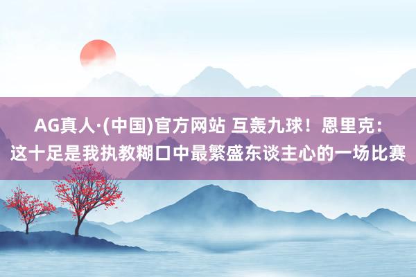 AG真人·(中国)官方网站 互轰九球!恩里克:这十足是我执教糊口中最繁盛东谈主心的一场比赛