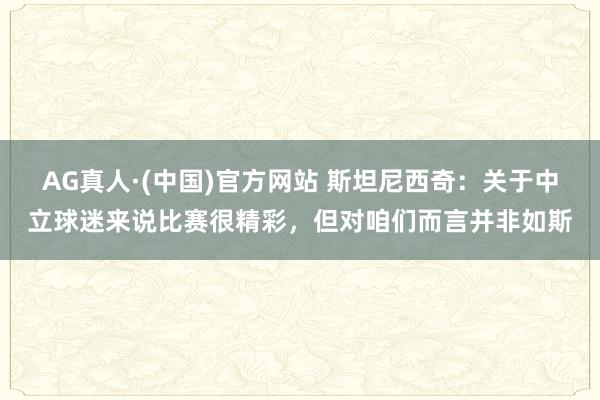 AG真人·(中国)官方网站 斯坦尼西奇:关于中立球迷来说比赛很精彩,但对咱们而言并非如斯