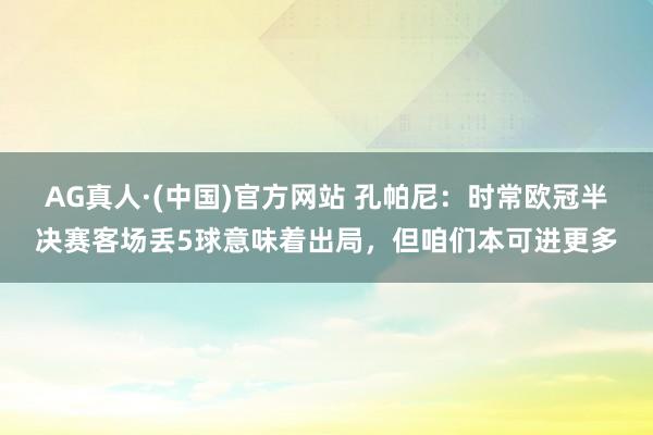 AG真人·(中国)官方网站 孔帕尼:时常欧冠半决赛客场丢5球意味着出局,但咱们本可进更多