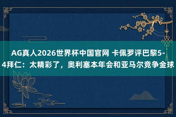 AG真人2026世界杯中国官网 卡佩罗评巴黎5-4拜仁:太精彩了,奥利塞本年会和亚马尔竞争金球