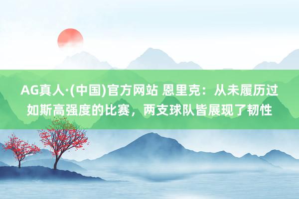 AG真人·(中国)官方网站 恩里克：从未履历过如斯高强度的比赛，两支球队皆展现了韧性