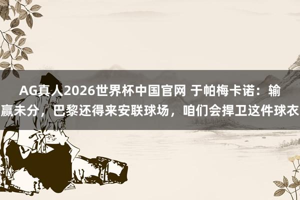 AG真人2026世界杯中国官网 于帕梅卡诺：输赢未分，巴黎还得来安联球场，咱们会捍卫这件球衣