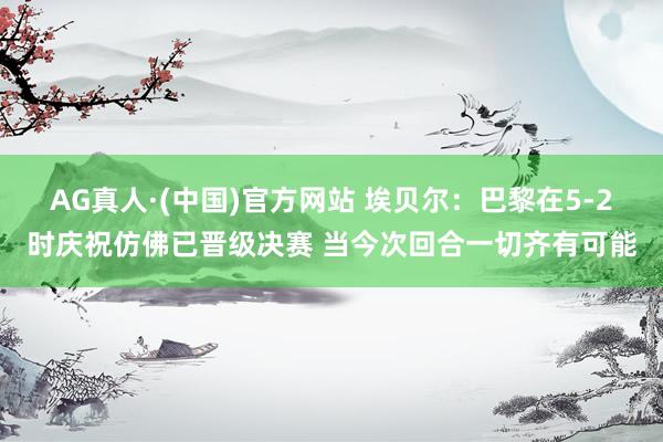 AG真人·(中国)官方网站 埃贝尔：巴黎在5-2时庆祝仿佛已晋级决赛 当今次回合一切齐有可能