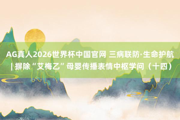 AG真人2026世界杯中国官网 三病联防·生命护航 | 摒除“艾梅乙”母婴传播表情中枢学问(十四)