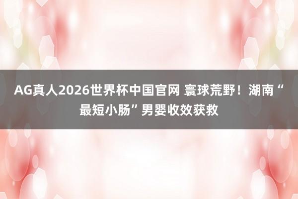 AG真人2026世界杯中国官网 寰球荒野!湖南“最短小肠”男婴收效获救
