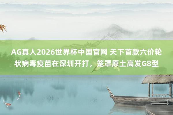AG真人2026世界杯中国官网 天下首款六价轮状病毒疫苗在深圳开打,笼罩原土高发G8型